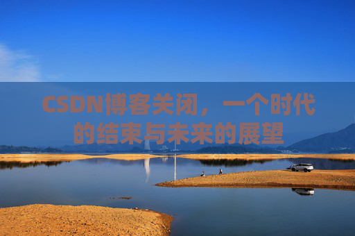 CSDN博客关闭,一个时代的结束与未来的展望 CSDN博客关闭,一个时代的结束与未来的展望